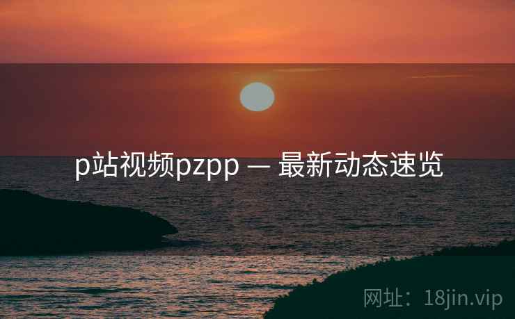 p站视频pzpp — 最新动态速览 第1张 p站视频pzpp — 最新动态速览 第1张